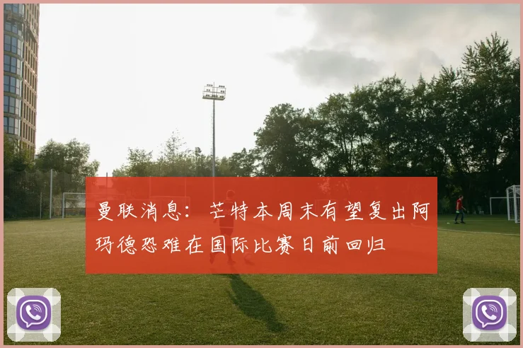 曼联消息：芒特本周末有望复出阿玛德恐难在国际比赛日前回归
