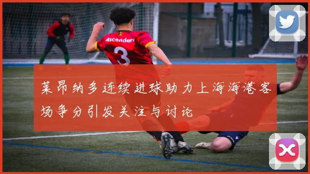 莱昂纳多连续进球助力上海海港客场争分引发关注与讨论