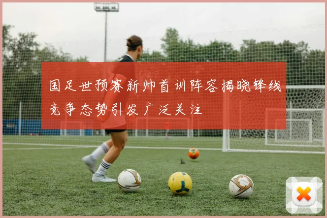 国足世预赛新帅首训阵容揭晓锋线竞争态势引发广泛关注