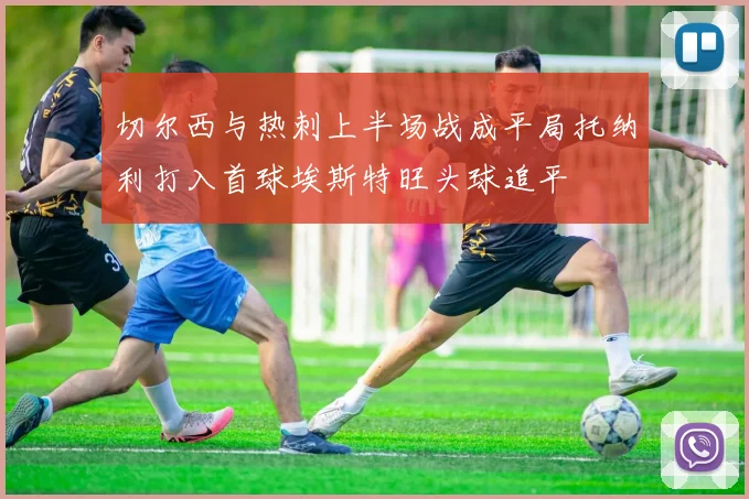 切尔西与热刺上半场战成平局托纳利打入首球埃斯特旺头球追平