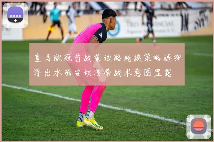 皇马欧冠首战前边路轮换策略逐渐浮出水面安切洛蒂战术意图显露