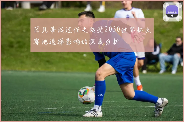 因凡蒂诺连任之路受2030世界杯决赛地选择影响的深度分析