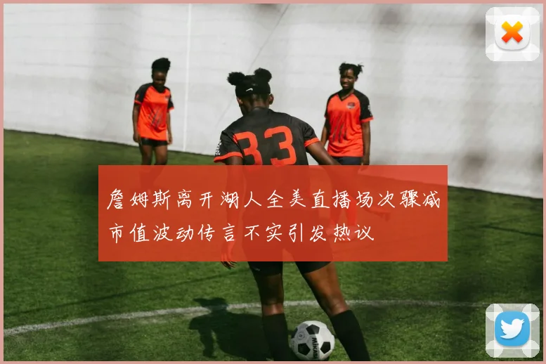 詹姆斯离开湖人全美直播场次骤减市值波动传言不实引发热议
