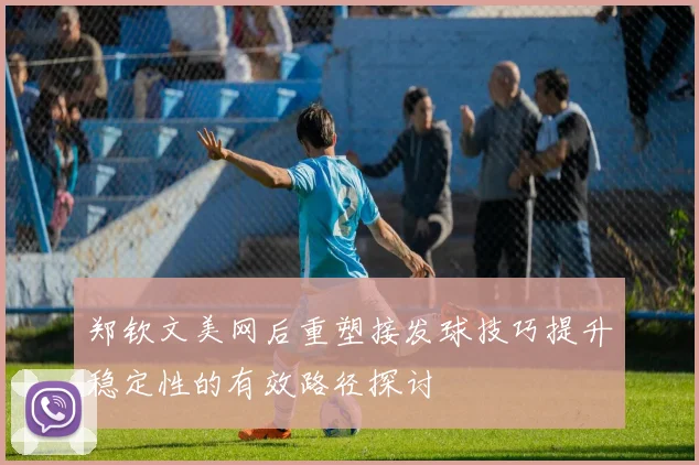 郑钦文美网后重塑接发球技巧提升稳定性的有效路径探讨